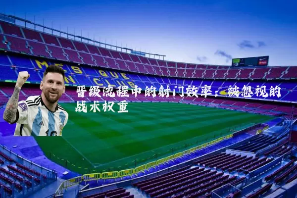 晋级流程中的射门效率：被忽视的战术权重